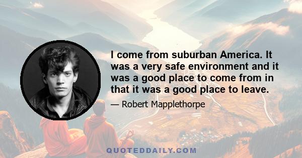 I come from suburban America. It was a very safe environment and it was a good place to come from in that it was a good place to leave.