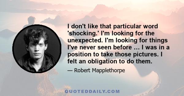 I don't like that particular word 'shocking.' I'm looking for the unexpected. I'm looking for things I've never seen before … I was in a position to take those pictures. I felt an obligation to do them.