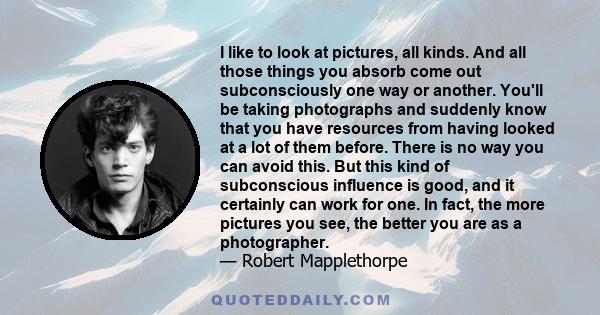 I like to look at pictures, all kinds. And all those things you absorb come out subconsciously one way or another. You'll be taking photographs and suddenly know that you have resources from having looked at a lot of