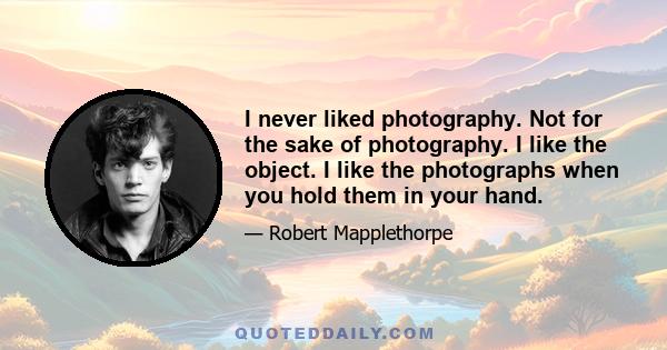 I never liked photography. Not for the sake of photography. I like the object. I like the photographs when you hold them in your hand.