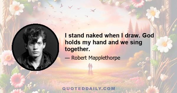 I stand naked when I draw. God holds my hand and we sing together.