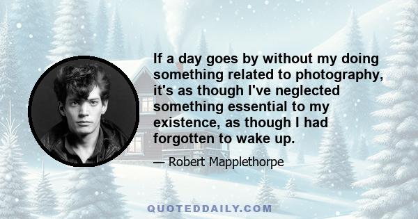 If a day goes by without my doing something related to photography, it's as though I've neglected something essential to my existence, as though I had forgotten to wake up.