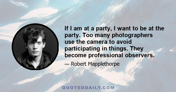 If I am at a party, I want to be at the party. Too many photographers use the camera to avoid participating in things. They become professional observers.