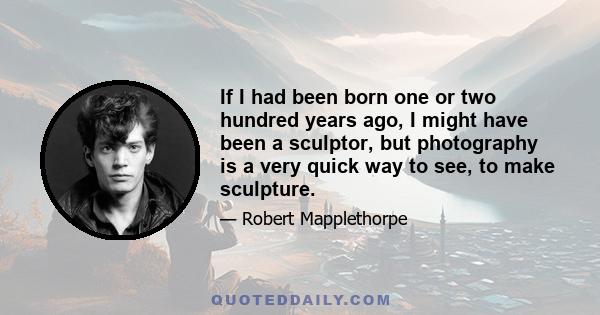 If I had been born one or two hundred years ago, I might have been a sculptor, but photography is a very quick way to see, to make sculpture.