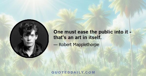 One must ease the public into it - that's an art in itself.