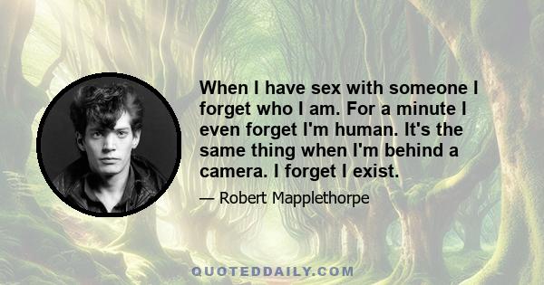 When I have sex with someone I forget who I am. For a minute I even forget I'm human. It's the same thing when I'm behind a camera. I forget I exist.