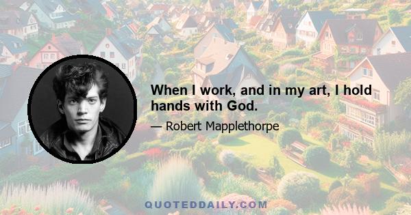 When I work, and in my art, I hold hands with God.