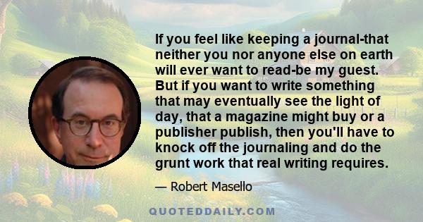 If you feel like keeping a journal-that neither you nor anyone else on earth will ever want to read-be my guest. But if you want to write something that may eventually see the light of day, that a magazine might buy or