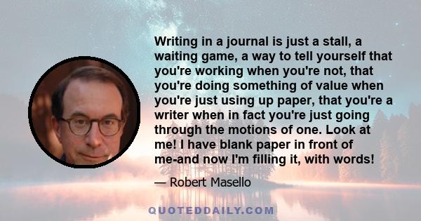 Writing in a journal is just a stall, a waiting game, a way to tell yourself that you're working when you're not, that you're doing something of value when you're just using up paper, that you're a writer when in fact