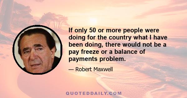 If only 50 or more people were doing for the country what I have been doing, there would not be a pay freeze or a balance of payments problem.