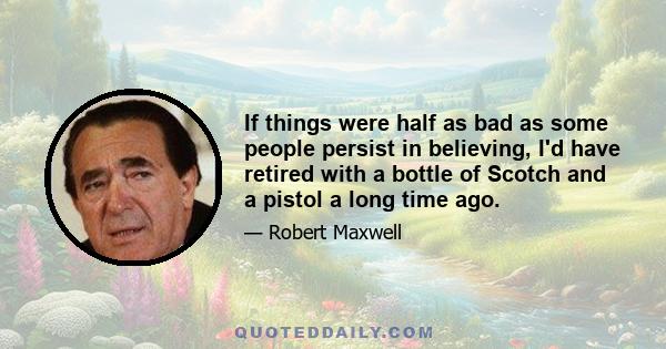 If things were half as bad as some people persist in believing, I'd have retired with a bottle of Scotch and a pistol a long time ago.