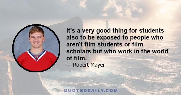 It's a very good thing for students also to be exposed to people who aren't film students or film scholars but who work in the world of film.