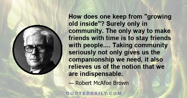 How does one keep from growing old inside? Surely only in community. The only way to make friends with time is to stay friends with people.... Taking community seriously not only gives us the companionship we need, it