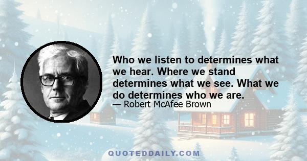 Who we listen to determines what we hear. Where we stand determines what we see. What we do determines who we are.