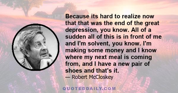 Because its hard to realize now that that was the end of the great depression, you know. All of a sudden all of this is in front of me and I'm solvent, you know. I'm making some money and I know where my next meal is