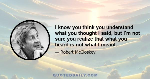 I know you think you understand what you thought I said, but I'm not sure you realize that what you heard is not what I meant.