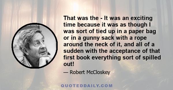 That was the - It was an exciting time because it was as though I was sort of tied up in a paper bag or in a gunny sack with a rope around the neck of it, and all of a sudden with the acceptance of that first book