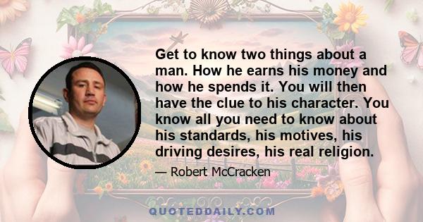 Get to know two things about a man. How he earns his money and how he spends it. You will then have the clue to his character. You know all you need to know about his standards, his motives, his driving desires, his