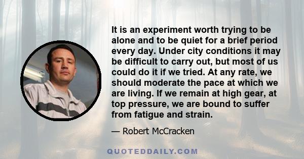 It is an experiment worth trying to be alone and to be quiet for a brief period every day. Under city conditions it may be difficult to carry out, but most of us could do it if we tried. At any rate, we should moderate