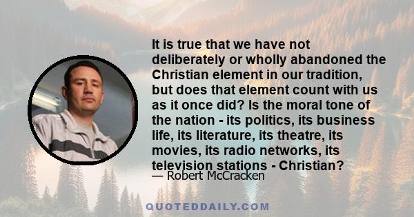 It is true that we have not deliberately or wholly abandoned the Christian element in our tradition, but does that element count with us as it once did? Is the moral tone of the nation - its politics, its business life, 