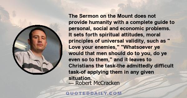 The Sermon on the Mount does not provide humanity with a complete guide to personal, social and economic problems. It sets forth spiritual attitudes, moral principles of universal validity, such as  Love your enemies,