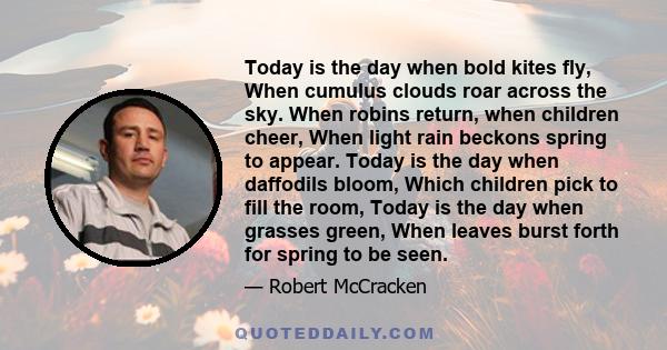 Today is the day when bold kites fly, When cumulus clouds roar across the sky. When robins return, when children cheer, When light rain beckons spring to appear. Today is the day when daffodils bloom, Which children