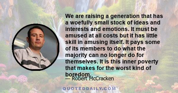 We are raising a generation that has a woefully small stock of ideas and interests and emotions. It must be amused at all costs but it has little skill in amusing itself. It pays some of its members to do what the