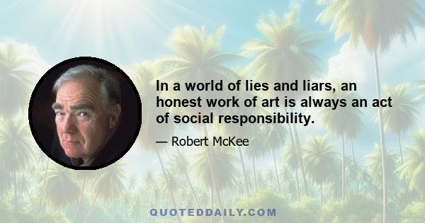 In a world of lies and liars, an honest work of art is always an act of social responsibility.