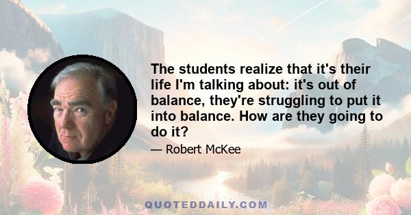 The students realize that it's their life I'm talking about: it's out of balance, they're struggling to put it into balance. How are they going to do it?