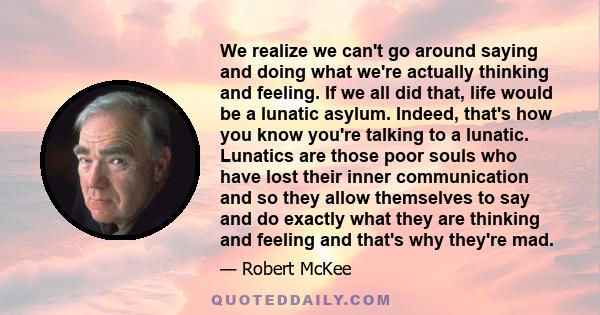 We realize we can't go around saying and doing what we're actually thinking and feeling. If we all did that, life would be a lunatic asylum. Indeed, that's how you know you're talking to a lunatic. Lunatics are those