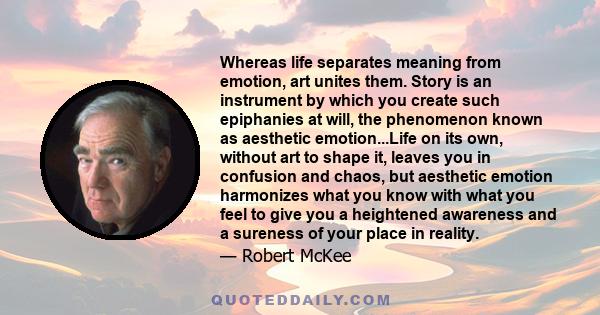 Whereas life separates meaning from emotion, art unites them. Story is an instrument by which you create such epiphanies at will, the phenomenon known as aesthetic emotion...Life on its own, without art to shape it,