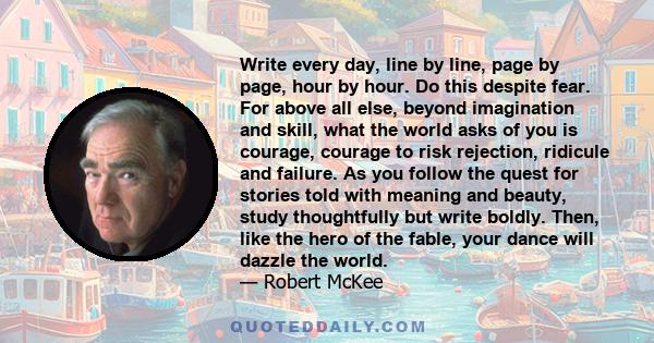 Write every day, line by line, page by page, hour by hour. Do this despite fear. For above all else, beyond imagination and skill, what the world asks of you is courage, courage to risk rejection, ridicule and failure.