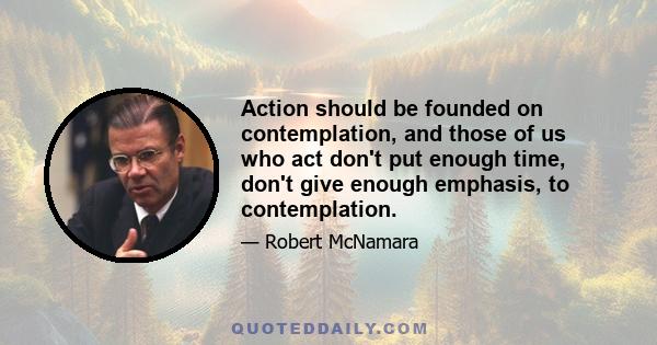 Action should be founded on contemplation, and those of us who act don't put enough time, don't give enough emphasis, to contemplation.