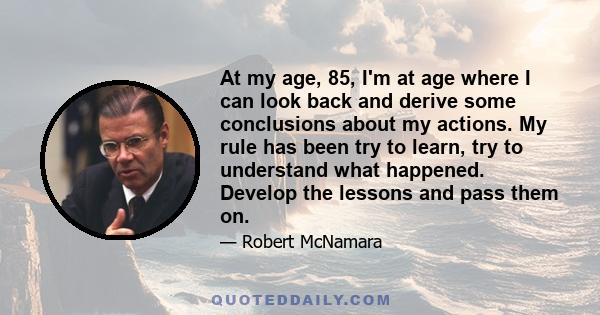 At my age, 85, I'm at age where I can look back and derive some conclusions about my actions. My rule has been try to learn, try to understand what happened. Develop the lessons and pass them on.