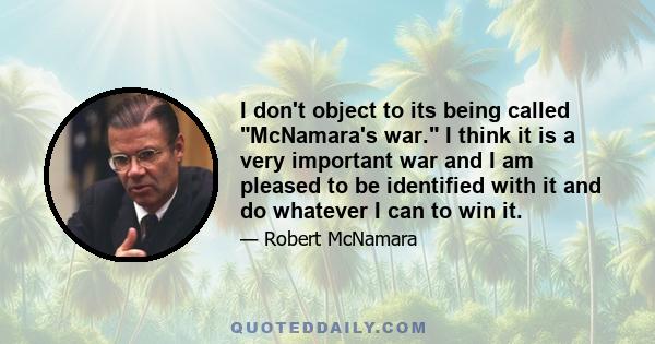 I don't object to its being called McNamara's war. I think it is a very important war and I am pleased to be identified with it and do whatever I can to win it.