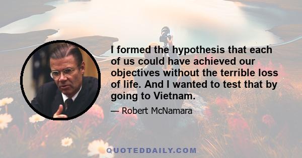 I formed the hypothesis that each of us could have achieved our objectives without the terrible loss of life. And I wanted to test that by going to Vietnam.