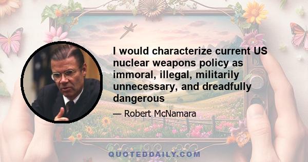 I would characterize current US nuclear weapons policy as immoral, illegal, militarily unnecessary, and dreadfully dangerous