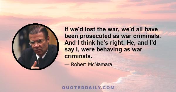 If we'd lost the war, we'd all have been prosecuted as war criminals. And I think he's right. He, and I'd say I, were behaving as war criminals.