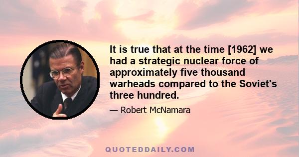 It is true that at the time [1962] we had a strategic nuclear force of approximately five thousand warheads compared to the Soviet's three hundred.