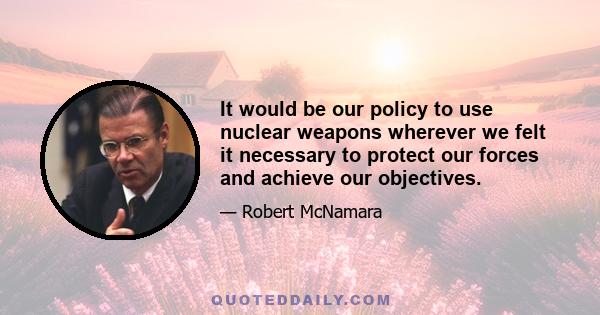 It would be our policy to use nuclear weapons wherever we felt it necessary to protect our forces and achieve our objectives.