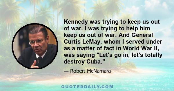 Kennedy was trying to keep us out of war. I was trying to help him keep us out of war. And General Curtis LeMay, whom I served under as a matter of fact in World War II, was saying Let's go in, let's totally destroy