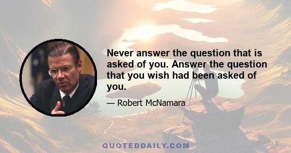 Never answer the question that is asked of you. Answer the question that you wish had been asked of you.