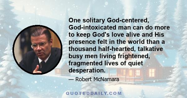 One solitary God-centered, God-intoxicated man can do more to keep God's love alive and His presence felt in the world than a thousand half-hearted, talkative busy men living frightened, fragmented lives of quiet