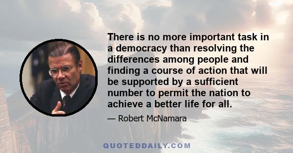 There is no more important task in a democracy than resolving the differences among people and finding a course of action that will be supported by a sufficient number to permit the nation to achieve a better life for