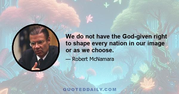 We do not have the God-given right to shape every nation in our image or as we choose.