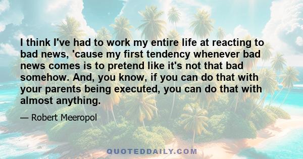 I think I've had to work my entire life at reacting to bad news, 'cause my first tendency whenever bad news comes is to pretend like it's not that bad somehow. And, you know, if you can do that with your parents being