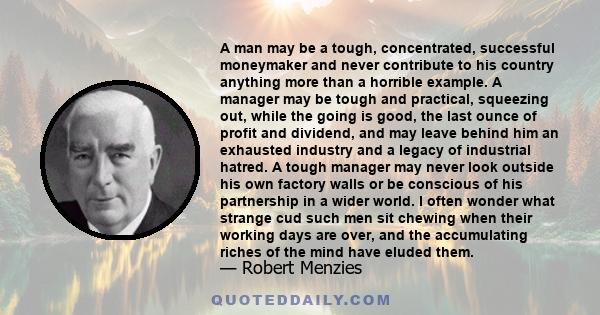 A man may be a tough, concentrated, successful moneymaker and never contribute to his country anything more than a horrible example. A manager may be tough and practical, squeezing out, while the going is good, the last 