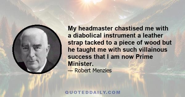 My headmaster chastised me with a diabolical instrument a leather strap tacked to a piece of wood but he taught me with such villainous success that I am now Prime Minister.