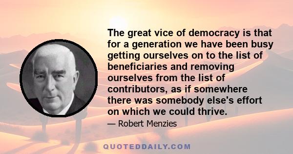 The great vice of democracy is that for a generation we have been busy getting ourselves on to the list of beneficiaries and removing ourselves from the list of contributors, as if somewhere there was somebody else's