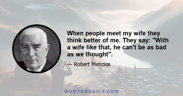 When people meet my wife they think better of me. They say: With a wife like that, he can't be as bad as we thought.